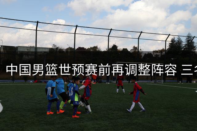 中国男篮世预赛前再调整阵容 三名队员离队引关注