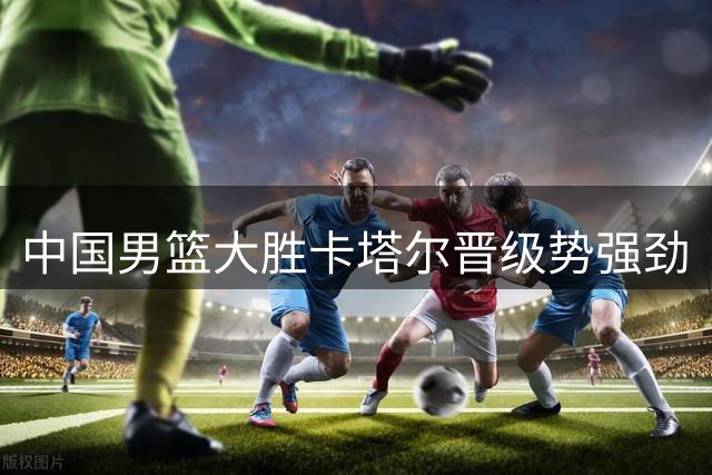 中国男篮大胜卡塔尔晋级势强劲