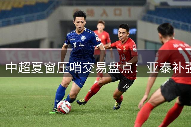 中超夏窗压哨交易盘点：亚泰补强防线 成都签留洋新锐