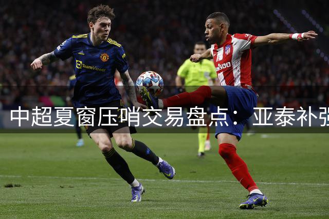 中超夏窗压哨交易盘点：亚泰补强防线 成都签留洋新锐