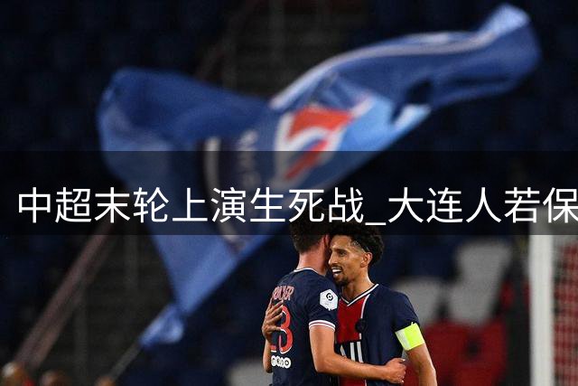 中超末轮上演生死战 大连人若保级将同场见证海港捧杯