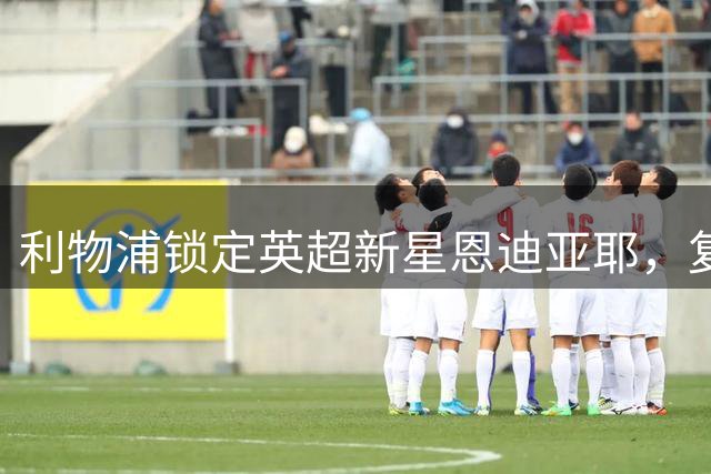 利物浦锁定英超新星恩迪亚耶，复制马内神话？