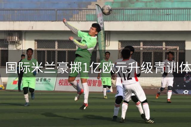 国际米兰豪掷1亿欧元升级青训体系 新基地将承载一线队与U23梯队