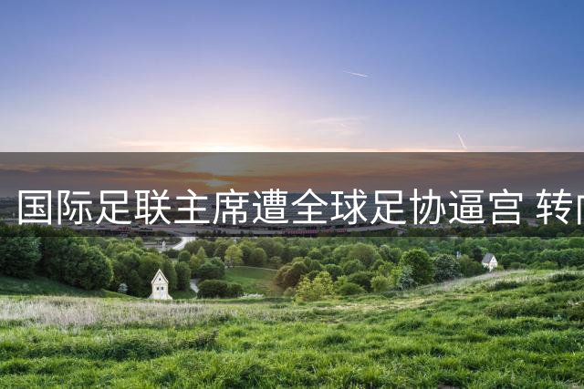 国际足联主席遭全球足协逼宫 转向白宫求援却遭碰壁
