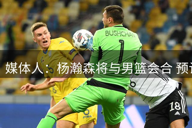 媒体人：杨瀚森将与男篮会合 预计会出现在17日对新西兰比赛场边