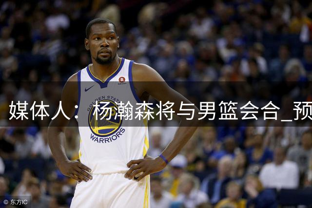 媒体人：杨瀚森将与男篮会合 预计会出现在17日对新西兰比赛场边
