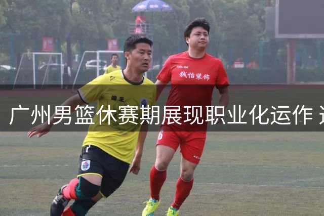广州男篮休赛期展现职业化运作 选秀签约双管齐下引热议