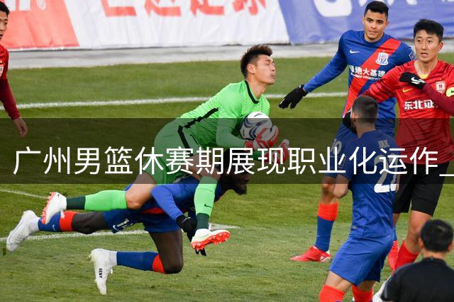 广州男篮休赛期展现职业化运作 选秀签约双管齐下引热议
