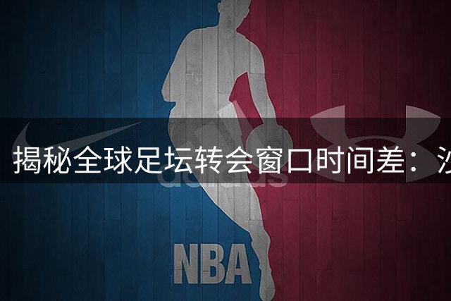 揭秘全球足坛转会窗口时间差：沙特联赛为何独享超长"补强期"？