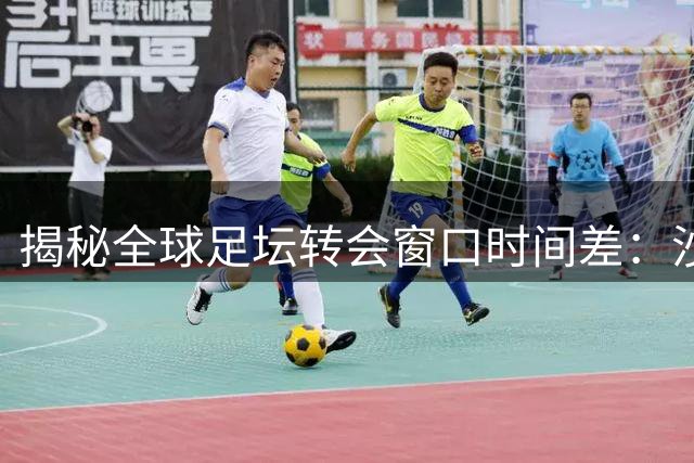 揭秘全球足坛转会窗口时间差：沙特联赛为何独享超长"补强期"？