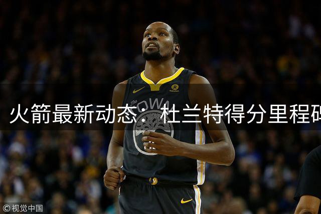 火箭最新动态：杜兰特得分里程碑在即 多项数据跻身联盟前列