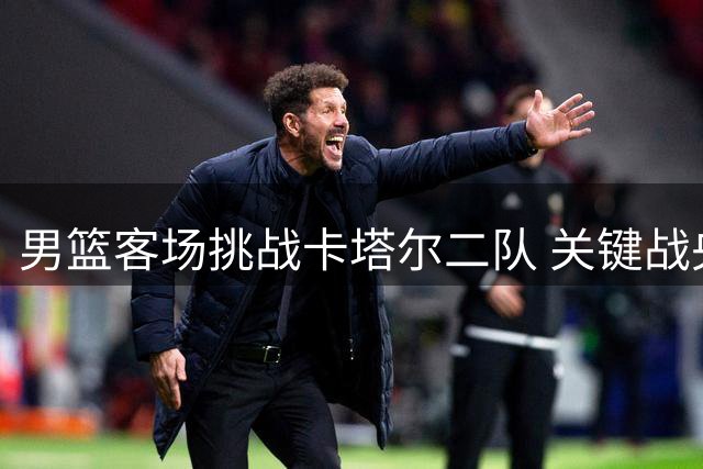 男篮客场挑战卡塔尔二队 关键战央视全程直播