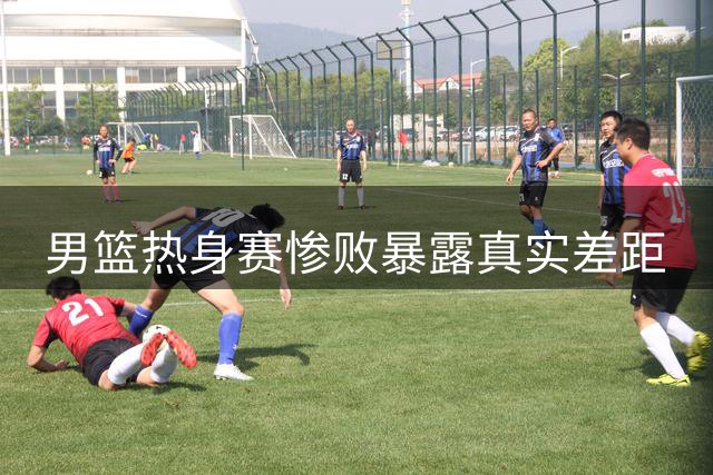 男篮热身赛惨败暴露真实差距