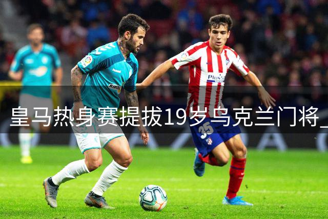 皇马热身赛提拔19岁乌克兰门将 202厘米新星备受期待