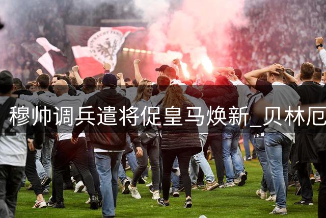 穆帅调兵遣将促皇马焕新 贝林厄姆领衔众将爆发
