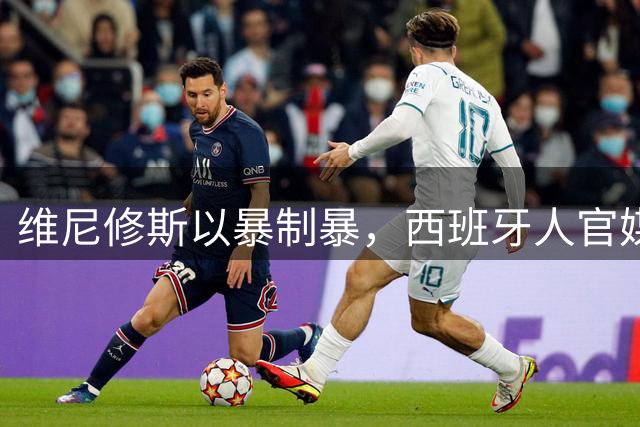 维尼修斯以暴制暴，西班牙人官媒发文讽刺小维尼；皇马穆帅如何保护小维尼？
