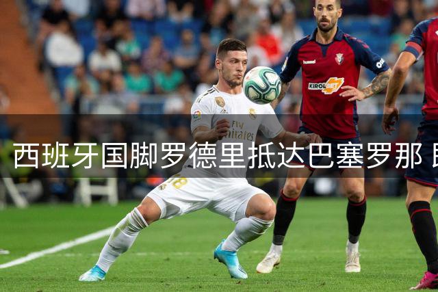 西班牙国脚罗德里抵达巴塞罗那 即将签约巴萨