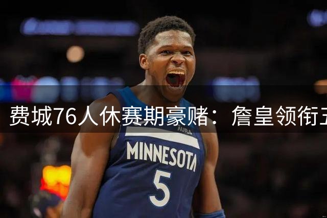 费城76人休赛期豪赌：詹皇领衔五虎将重塑争冠版图