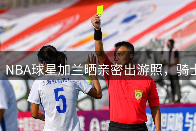 NBA球星加兰晒亲密出游照，骑士旧将重聚引关注